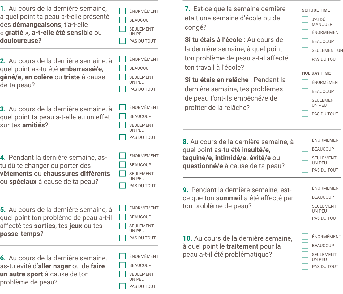 Questionnaire CDLQI. Chaque question est notée sur une échelle allant de 0 à 3 points : énormément = 3 points, beaucoup = 2 points, seulement un peu = 1 point, et pas du tout = 0 point. Additionne tes points pour connaître ton score final.

Question 1 : Au cours de la dernière semaine, à quel point ta peau a-t-elle présenté des démangeaisons, t’a-t-elle « gratté », a-t-elle été sensible ou douloureuse?
Question 2 : Au cours de la dernière semaine, à quel point as-tu été embarrassé/e, gêné/e, en colère ou triste à cause de ta peau?
Question 3 : Au cours de la dernière semaine, à quel point ta peau a-t-elle eu un effet sur tes amitiés?
Question 4 : Pendant la dernière semaine, as-tu dû te changer ou porter des vêtements ou chaussures différents ou spéciaux à cause de ta peau?
Question 5 : Au cours de la dernière semaine, à quel point ton problème de peau a-t-il affecté tes sorties, tes jeux ou tes passe-temps?
Question 6 : Au cours de la dernière semaine, as-tu évité d’aller nager ou de faire un autre sport à cause de ton problème de peau?
Question 7 : Est-ce que la semaine dernière était une semaine d’école ou de congé?
Si tu étais à l’école : Au cours de la dernière semaine, à quel point ton problème de peau a-t-il affecté ton travail à l’école? Si tes problèmes de peau t’ont empêché d’aller à l’école, donne 3 points à cette question.
Si tu étais en relâche : Pendant la dernière semaine, tes problèmes de peau t’ont-ils empêché/e de profiter de la relâche?
Question 8 : Au cours de la dernière semaine, à quel point as-tu été insulté/e, taquiné/e, intimidé/e, évité/e ou questionné/e à cause de ta peau?
Question 9 : Pendant la dernière semaine, est-ce que ton sommeil a été affecté par ton problème de peau?
Question 10 : Au cours de la dernière semaine, à quel point le traitement pour la peau a-t-il été problématique?
